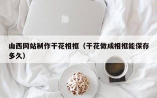 黄山山西网站制作干花相框（干花做成相框能保存多久）